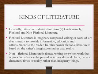 KINDS OF LITERATURE
• Generally, Literature is divided into two (2) kinds, namely,
Fictional and Non-Fictional Literature.
• Fictional Literature is imaginary composed writing or work of art
that is meant to provide information, education and
entertainment to the reader. In other words, fictional literature is
based on the writer’s imagination rather than reality.
• Non – fictional Literature is factual writing or written work that
is gives facts that can be proved as it provides real places, events,
characters, times or reality rather than imaginary things.
 