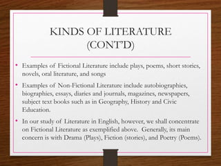 KINDS OF LITERATURE
(CONT’D)
• Examples of Fictional Literature include plays, poems, short stories,
novels, oral literature, and songs
• Examples of Non-Fictional Literature include autobiographies,
biographies, essays, diaries and journals, magazines, newspapers,
subject text books such as in Geography, History and Civic
Education.
• In our study of Literature in English, however, we shall concentrate
on Fictional Literature as exemplified above. Generally, its main
concern is with Drama (Plays), Fiction (stories), and Poetry (Poems).
 