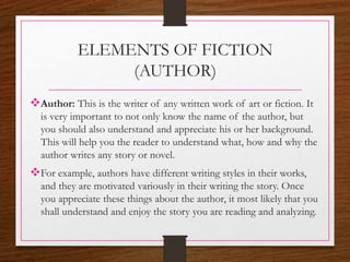 ELEMENTS OF FICTION
(AUTHOR)
Author: This is the writer of any written work of art or fiction. It
is very important to not only know the name of the author, but
you should also understand and appreciate his or her background.
This will help you the reader to understand what, how and why the
author writes any story or novel.
For example, authors have different writing styles in their works,
and they are motivated variously in their writing the story. Once
you appreciate these things about the author, it most likely that you
shall understand and enjoy the story you are reading and analyzing.
 