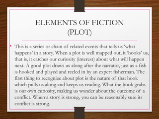 ELEMENTS OF FICTION
(PLOT)
• This is a series or chain of related events that tells us ‘what
happens’ in a story. When a plot is well mapped out, it ‘hooks’ us,
that is, it catches our curiosity (interest) about what will happen
next. A good plot draws us along after the narrator, just as a fish
is hooked and played and reeled in by an expert fisherman. The
first thing to recognize about plot is the nature of that hook
which pulls us along and keeps us reading. What the hook grabs
is our own curiosity, making us wonder about the outcome of a
conflict. When a story is strong, you can be reasonably sure its
conflict is strong.
 