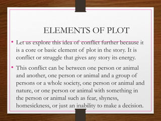 ELEMENTS OF PLOT
• Let us explore this idea of conflict further because it
is a core or basic element of plot in the story. It is
conflict or struggle that gives any story its energy.
• This conflict can be between one person or animal
and another, one person or animal and a group of
persons or a whole society, one person or animal and
nature, or one person or animal with something in
the person or animal such as fear, shyness,
homesickness, or just an inability to make a decision.
 