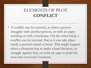 ELEMENTS OF PLOT
CONFLICT
• A conflict can be external, as when a person
struggles with another person, or with an angry
warthog or with a hurricane. On the other hand, a
conflict can be internal, that is, it can take place
inside a person’s mind or heart. This might happen
when a character has to make a hard decision, or
struggle against fear, or resist an urge to poke his
nose into everyone’s business.
 