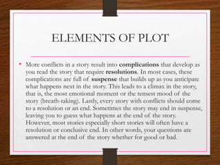 ELEMENTS OF PLOT
• More conflicts in a story result into complications that develop as
you read the story that require resolutions. In most cases, these
complications are full of suspense that builds up as you anticipate
what happens next in the story. This leads to a climax in the story,
that is, the most emotional moment or the tensest mood of the
story (breath-taking). Lastly, every story with conflicts should come
to a resolution or an end. Sometimes the story may end in suspense,
leaving you to guess what happens at the end of the story.
However, most stories especially short stories will often have a
resolution or conclusive end. In other words, your questions are
answered at the end of the story whether for good or bad.
 