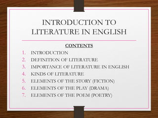 INTRODUCTION TO
LITERATURE IN ENGLISH
CONTENTS
1. INTRODUCTION
2. DEFINITION OF LITERATURE
3. IMPORTANCE OF LITERATURE IN ENGLISH
4. KINDS OF LITERATURE
5. ELEMENTS OF THE STORY (FICTION)
6. ELEMENTS OF THE PLAY (DRAMA)
7. ELEMENTS OF THE POEM (POETRY)
 