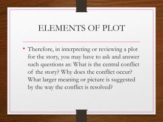 ELEMENTS OF PLOT
• Therefore, in interpreting or reviewing a plot
for the story, you may have to ask and answer
such questions as: What is the central conflict
of the story? Why does the conflict occur?
What larger meaning or picture is suggested
by the way the conflict is resolved?
 