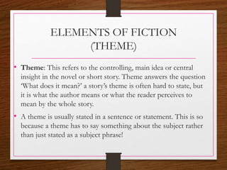 ELEMENTS OF FICTION
(THEME)
• Theme: This refers to the controlling, main idea or central
insight in the novel or short story. Theme answers the question
‘What does it mean?’ a story’s theme is often hard to state, but
it is what the author means or what the reader perceives to
mean by the whole story.
• A theme is usually stated in a sentence or statement. This is so
because a theme has to say something about the subject rather
than just stated as a subject phrase!
 