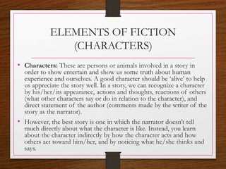 ELEMENTS OF FICTION
(CHARACTERS)
• Characters: These are persons or animals involved in a story in
order to show entertain and show us some truth about human
experience and ourselves. A good character should be ‘alive’ to help
us appreciate the story well. In a story, we can recognize a character
by his/her/its appearance, actions and thoughts, reactions of others
(what other characters say or do in relation to the character), and
direct statement of the author (comments made by the writer of the
story as the narrator).
• However, the best story is one in which the narrator doesn’t tell
much directly about what the character is like. Instead, you learn
about the character indirectly by how the character acts and how
others act toward him/her, and by noticing what he/she thinks and
says.
 