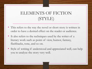 ELEMENTS OF FICTION
(STYLE)
• This refers to the way the novel or short story is written in
order to have a desired effect on the reader or audience.
• It also refers to the techniques used by the writer of a
literary work such as point of view, humor, fantasy,
flashbacks, tone, and so on.
• Style of writing if understood and appreciated well, can help
you to analyze the story very well.
 