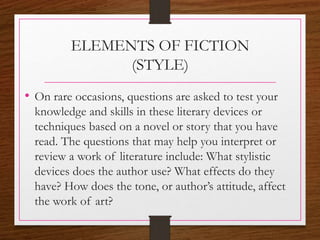 ELEMENTS OF FICTION
(STYLE)
• On rare occasions, questions are asked to test your
knowledge and skills in these literary devices or
techniques based on a novel or story that you have
read. The questions that may help you interpret or
review a work of literature include: What stylistic
devices does the author use? What effects do they
have? How does the tone, or author’s attitude, affect
the work of art?
 
