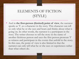 ELEMENTS OF FICTION
(STYLE)
• And in the first-person (limited) point of view, the narrator
speaks as ‘I’, as a character in the story. This character can tell
us only what he or she sees and hears and thinks about what is
going on. In other words, the narrator is a participant in the
story. The writer chooses to tell the story in the name of
another fictitious person and uses the first person pronoun ‘I’
as witness and participant in the events that unfold in the story.
In this case, the point of view is also limited in that the
narrator can only tell what he or she sees or experiences rather
than what others do.
 