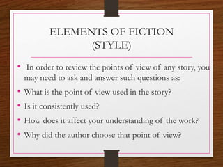 ELEMENTS OF FICTION
(STYLE)
• In order to review the points of view of any story, you
may need to ask and answer such questions as:
• What is the point of view used in the story?
• Is it consistently used?
• How does it affect your understanding of the work?
• Why did the author choose that point of view?
 