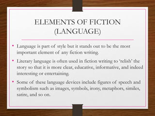 ELEMENTS OF FICTION
(LANGUAGE)
• Language is part of style but it stands out to be the most
important element of any fiction writing.
• Literary language is often used in fiction writing to ‘relish’ the
story so that it is more clear, educative, informative, and indeed
interesting or entertaining.
• Some of these language devices include figures of speech and
symbolism such as images, symbols, irony, metaphors, similes,
satire, and so on.
 