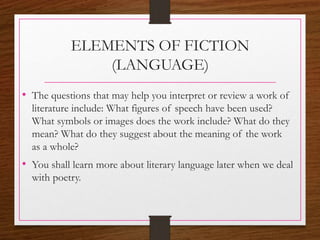 ELEMENTS OF FICTION
(LANGUAGE)
• The questions that may help you interpret or review a work of
literature include: What figures of speech have been used?
What symbols or images does the work include? What do they
mean? What do they suggest about the meaning of the work
as a whole?
• You shall learn more about literary language later when we deal
with poetry.
 