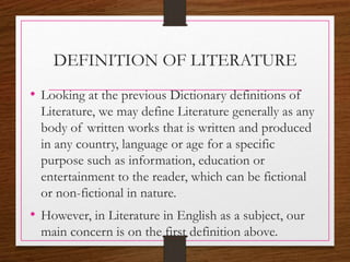 DEFINITION OF LITERATURE
• Looking at the previous Dictionary definitions of
Literature, we may define Literature generally as any
body of written works that is written and produced
in any country, language or age for a specific
purpose such as information, education or
entertainment to the reader, which can be fictional
or non-fictional in nature.
• However, in Literature in English as a subject, our
main concern is on the first definition above.
 