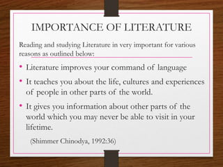 IMPORTANCE OF LITERATURE
Reading and studying Literature in very important for various
reasons as outlined below:
• Literature improves your command of language
• It teaches you about the life, cultures and experiences
of people in other parts of the world.
• It gives you information about other parts of the
world which you may never be able to visit in your
lifetime.
(Shimmer Chinodya, 1992:36)
 