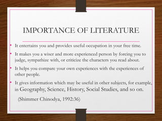 IMPORTANCE OF LITERATURE
• It entertains you and provides useful occupation in your free time.
• It makes you a wiser and more experienced person by forcing you to
judge, sympathize with, or criticize the characters you read about.
• It helps you compare your own experiences with the experiences of
other people.
• It gives information which may be useful in other subjects, for example,
in Geography, Science, History, Social Studies, and so on.
(Shimmer Chinodya, 1992:36)
 