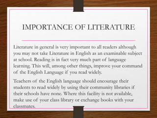 IMPORTANCE OF LITERATURE
Literature in general is very important to all readers although
you may not take Literature in English as an examinable subject
at school. Reading is in fact very much part of language
learning. This will, among other things, improve your command
of the English Language if you read widely.
Teachers of the English language should encourage their
students to read widely by using their community libraries if
their schools have none. Where this facility is not available,
make use of your class library or exchange books with your
classmates.
 