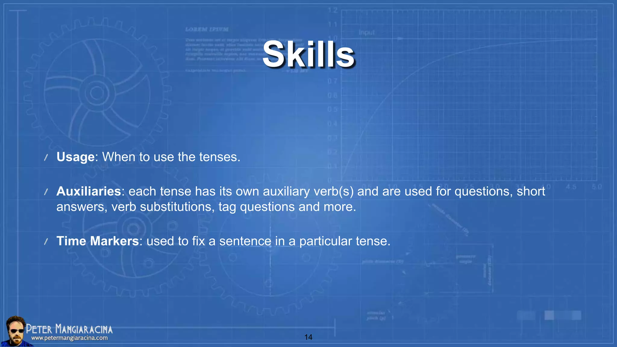 Skills
Usage: When to use the tenses.
Auxiliaries: each tense has its own auxiliary verb(s) and are used for questions, short
answers, verb substitutions, tag questions and more.
Time Markers: used to fix a sentence in a particular tense.
14
 
