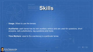 Skills
Usage: When to use the tenses.
Auxiliaries: each tense has its own auxiliary verb(s) and are used for questions, short
answers, verb substitutions, tag questions and more.
Time Markers: used to fix a sentence in a particular tense.
14
 