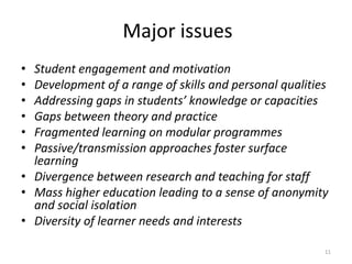 Major issues
•
•
•
•
•
•

Student engagement and motivation
Development of a range of skills and personal qualities
Addressing gaps in students’ knowledge or capacities
Gaps between theory and practice
Fragmented learning on modular programmes
Passive/transmission approaches foster surface
learning
• Divergence between research and teaching for staff
• Mass higher education leading to a sense of anonymity
and social isolation
• Diversity of learner needs and interests
11

 