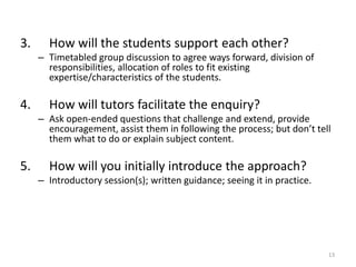 3.

How will the students support each other?
– Timetabled group discussion to agree ways forward, division of
responsibilities, allocation of roles to fit existing
expertise/characteristics of the students.

4.

How will tutors facilitate the enquiry?
– Ask open-ended questions that challenge and extend, provide
encouragement, assist them in following the process; but don’t tell
them what to do or explain subject content.

5.

How will you initially introduce the approach?
– Introductory session(s); written guidance; seeing it in practice.

13

 