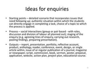 Ideas for enquiries
• Starting points – detailed scenario that incorporates issues that
need following up; authentic situation within which the students
can directly engage in completing a task, choice of a topic to which
the process is applied.
• Process – social interactions (group or pair based - with roles,
discussion and division of labour all planned out); staging of the
enquiry (e.g. agreeing lines of enquiry, carrying out research,
pooling findings, preparing presentation).
• Outputs – report, presentation, portfolio, reflective account,
product, anthology, reader, conference, event, design, or single
article within, issue of or regular publication of a journal, magazine
or newspaper, script, commission, book, sermon, poster, proposal,
application, website, action plan, project plan, educational course.

15

 