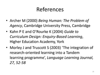References
• Archer M (2000) Being Human: The Problem of
Agency, Cambridge University Press, Cambridge
• Kahn P E and O’Rourke K (2004) Guide to
Curriculum Design: Enquiry-Based Learning,
Higher Education Academy, York
• Morley J and Truscott S (2003) ‘The integration of
research-oriented learning into a Tandem
learning programme’, Language Learning Journal,
27, 52-58
18

 