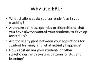 Why use EBL?
• What challenges do you currently face in your
teaching?
• Are there abilities, qualities or dispositions that
you have always wanted your students to develop
more fully?
• Are there any gaps between your aspirations for
student learning, and what actually happens?
• How satisfied are your students or other
stakeholders with existing patterns of student
learning?
3

 