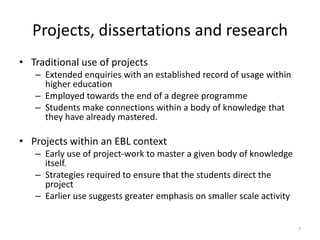 Projects, dissertations and research
• Traditional use of projects
– Extended enquiries with an established record of usage within
higher education
– Employed towards the end of a degree programme
– Students make connections within a body of knowledge that
they have already mastered.

• Projects within an EBL context
– Early use of project-work to master a given body of knowledge
itself.
– Strategies required to ensure that the students direct the
project
– Earlier use suggests greater emphasis on smaller scale activity

7

 
