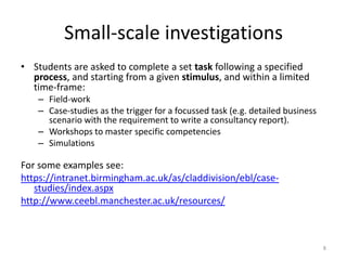 Small-scale investigations
• Students are asked to complete a set task following a specified
process, and starting from a given stimulus, and within a limited
time-frame:
– Field-work
– Case-studies as the trigger for a focussed task (e.g. detailed business
scenario with the requirement to write a consultancy report).
– Workshops to master specific competencies
– Simulations

For some examples see:
https://intranet.birmingham.ac.uk/as/claddivision/ebl/casestudies/index.aspx
http://www.ceebl.manchester.ac.uk/resources/

8

 