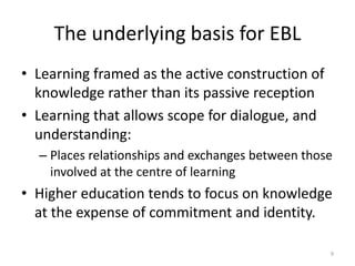 The underlying basis for EBL
• Learning framed as the active construction of
knowledge rather than its passive reception
• Learning that allows scope for dialogue, and
understanding:
– Places relationships and exchanges between those
involved at the centre of learning

• Higher education tends to focus on knowledge
at the expense of commitment and identity.
9

 