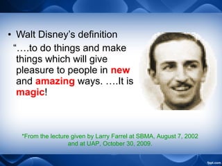 • Walt Disney’s definition
“….to do things and make
things which will give
pleasure to people in new
and amazing ways. ….It is
magic!
*From the lecture given by Larry Farrel at SBMA, August 7, 2002
and at UAP, October 30, 2009.
 