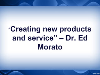 “Creating new products
and service” – Dr. Ed
Morato
 