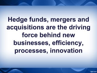 Hedge funds, mergers and
acquisitions are the driving
force behind new
businesses, efficiency,
processes, innovation
 