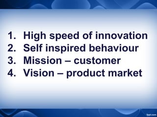 1. High speed of innovation
2. Self inspired behaviour
3. Mission – customer
4. Vision – product market
 
