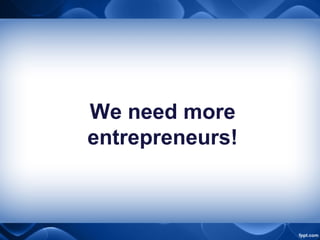 We need more
entrepreneurs!
 