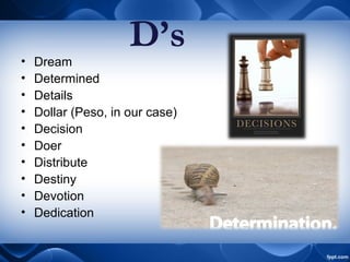 • Dream
• Determined
• Details
• Dollar (Peso, in our case)
• Decision
• Doer
• Distribute
• Destiny
• Devotion
• Dedication
D’s
 
