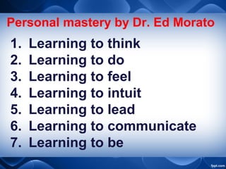 Personal mastery by Dr. Ed Morato
1. Learning to think
2. Learning to do
3. Learning to feel
4. Learning to intuit
5. Learning to lead
6. Learning to communicate
7. Learning to be
 