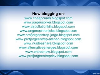 Now blogging on:
www.cheapcures.blogspot.com
www.jorgeusbiker.blogspot.com
www.airpollutionkills.blogspot.com
www.angonochronicles.blogspot.com
www.profjorgeentrep-jorge.blogspot.com
www.profjorgeentrep-ateneo.blogspot.com
www.nuideashare.blogspot.com
www.alternativeenergee.blogspot.com
www.entrepnew.blogspot.com
www.profjorgeentrepdev.blogspot.com
 