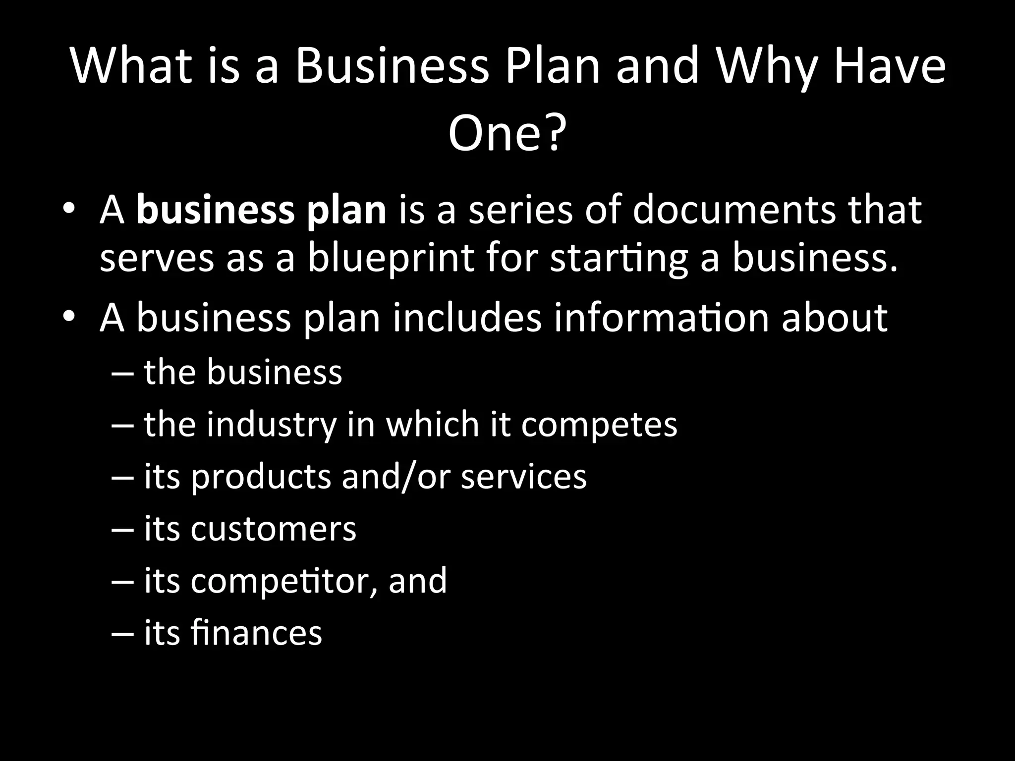 What	
  is	
  a	
  Business	
  Plan	
  and	
  Why	
  Have	
  
                           One?	
  
•  A	
  business	
  plan	
  is	
  a	
  series	
  of	
  documents	
  that	
  
   serves	
  as	
  a	
  blueprint	
  for	
  starJng	
  a	
  business.	
  
•  A	
  business	
  plan	
  includes	
  informaJon	
  about	
  
       –  the	
  business	
  
       –  the	
  industry	
  in	
  which	
  it	
  competes	
  
       –  its	
  products	
  and/or	
  services	
  
       –  its	
  customers	
  
       –  its	
  compeJtor,	
  and	
  
       –  its	
  ﬁnances	
  
	
  
 