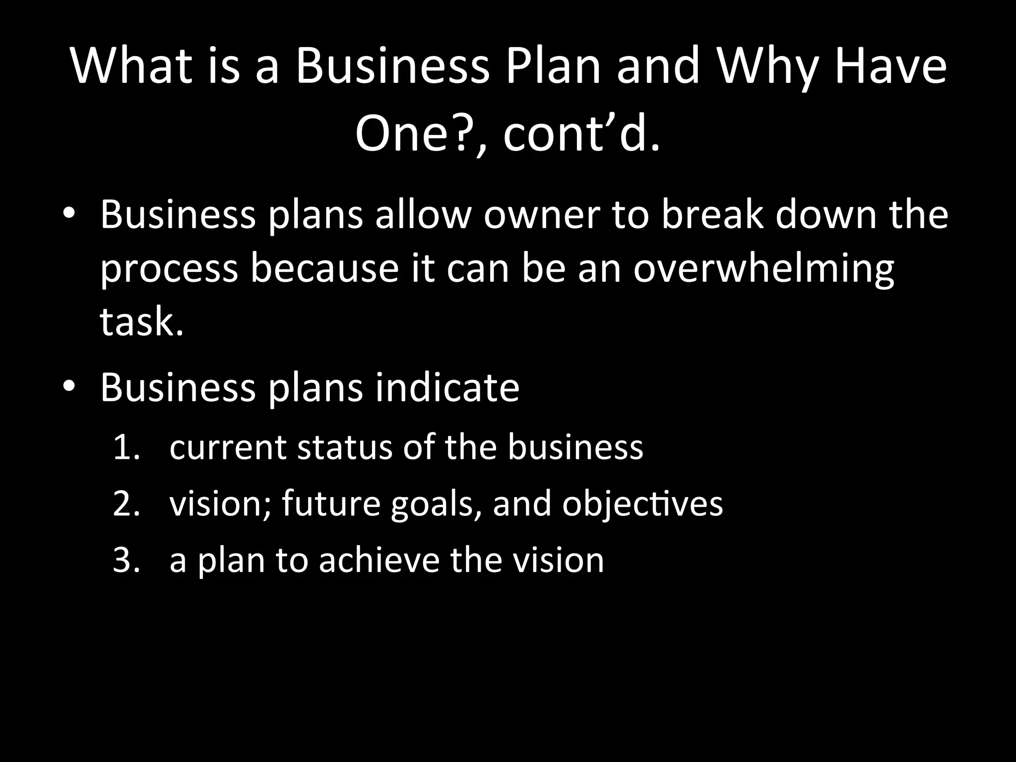What	
  is	
  a	
  Business	
  Plan	
  and	
  Why	
  Have	
  
                     One?,	
  cont’d.	
  
•  Business	
  plans	
  allow	
  owner	
  to	
  break	
  down	
  the	
  
   process	
  because	
  it	
  can	
  be	
  an	
  overwhelming	
  
   task.	
  
•  Business	
  plans	
  indicate	
  
    1.  current	
  status	
  of	
  the	
  business	
  
    2.  vision;	
  future	
  goals,	
  and	
  objecJves	
  
    3.  a	
  plan	
  to	
  achieve	
  the	
  vision	
  
 