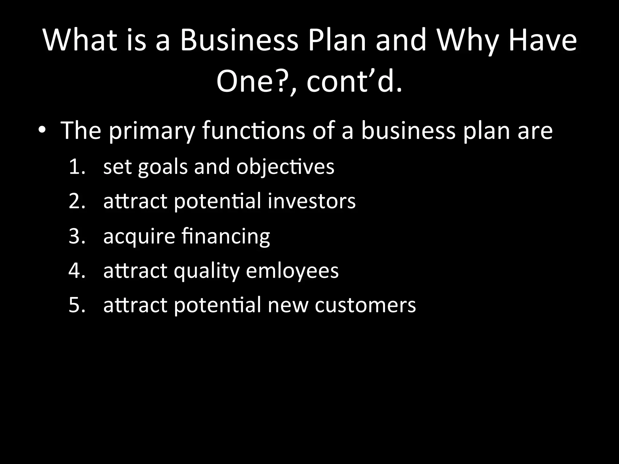 What	
  is	
  a	
  Business	
  Plan	
  and	
  Why	
  Have	
  
                     One?,	
  cont’d.	
  
•  The	
  primary	
  funcJons	
  of	
  a	
  business	
  plan	
  are	
  
    1.    set	
  goals	
  and	
  objecJves	
  
    2.    aSract	
  potenJal	
  investors	
  
    3.    acquire	
  ﬁnancing	
  
    4.    aSract	
  quality	
  emloyees	
  
    5.    aSract	
  potenJal	
  new	
  customers	
  
 
