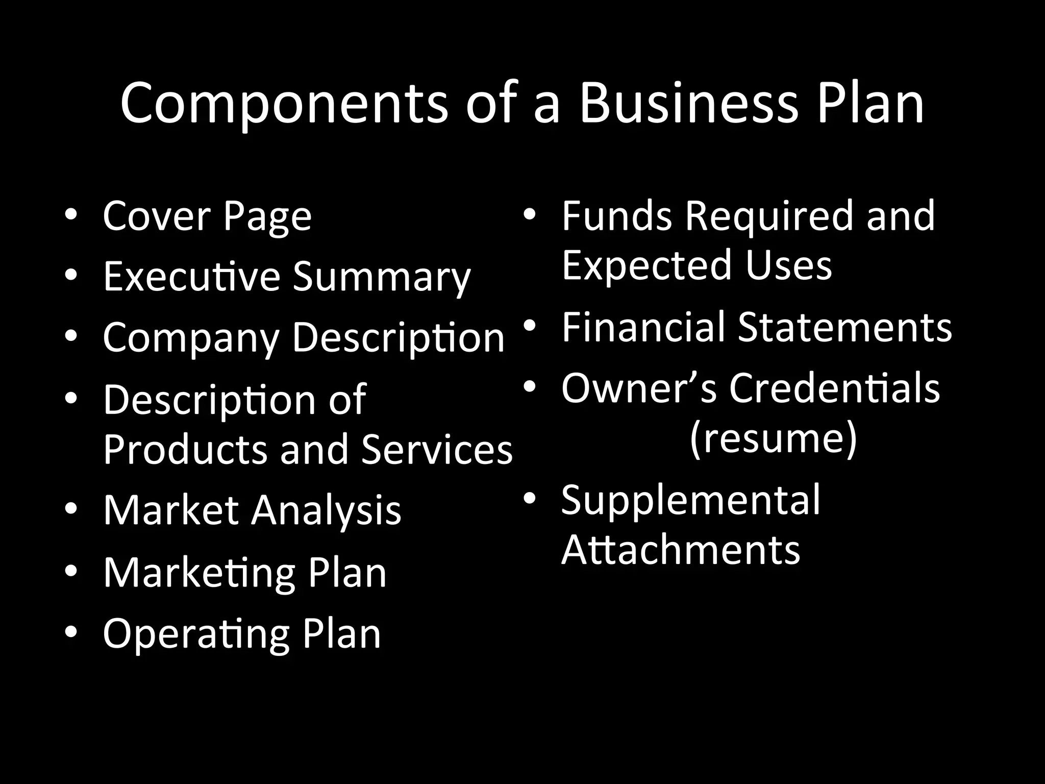 Components	
  of	
  a	
  Business	
  Plan	
  
•  Cover	
  Page	
               •    Funds	
  Required	
  and	
  
•  ExecuJve	
  Summary	
              Expected	
  Uses	
  
•  Company	
  DescripJon	
   •        Financial	
  Statements	
  
•  DescripJon	
  of	
            •    Owner’s	
  CredenJals	
  
   Products	
  and	
  Services	
       	
    	
  (resume)	
  
•  Market	
  Analysis	
          •    Supplemental	
  
•  MarkeJng	
  Plan	
                 ASachments	
  
                                      	
  	
  	
  	
  	
     	
  	
  
•  OperaJng	
  Plan	
  
 
