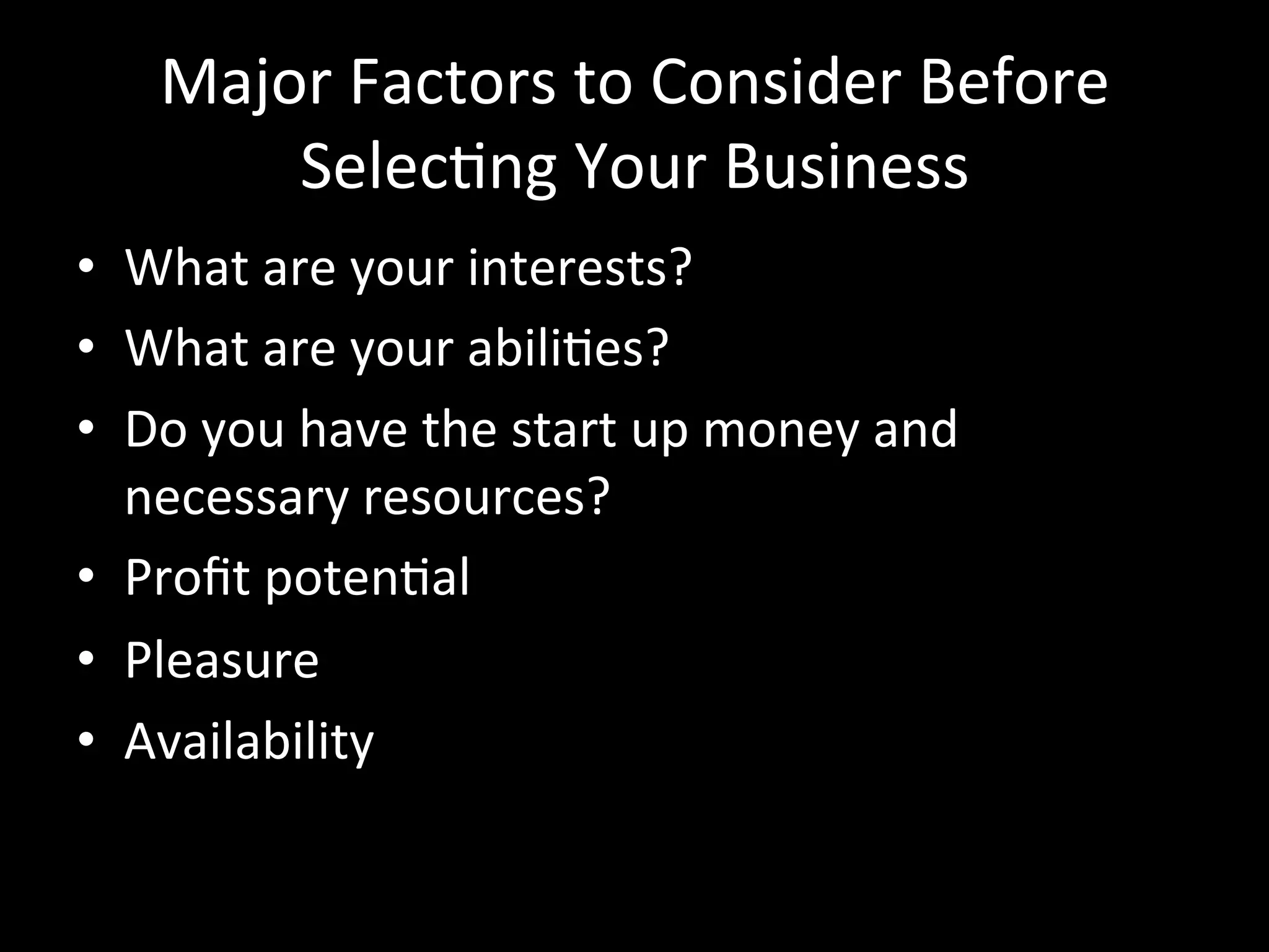 Major	
  Factors	
  to	
  Consider	
  Before	
  
         SelecJng	
  Your	
  Business	
  
•  What	
  are	
  your	
  interests?	
  
•  What	
  are	
  your	
  abiliJes?	
  
•  Do	
  you	
  have	
  the	
  start	
  up	
  money	
  and	
  
   necessary	
  resources?	
  
•  Proﬁt	
  potenJal	
  
•  Pleasure	
  
•  Availability	
  
 