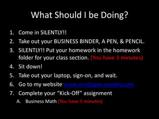 What Should I be Doing? Come in SILENTLY!! Take out your BUSINESS BINDER, A PEN, & PENCIL. SILENTLY!! Put your homework in the homework folder for your class section. (You have 3 minutes) Sit down! Take out your laptop, sign-on, and wait. Go to my website www.mrsjlogan.weebly.com Complete your “Kick-Off” assignment Business Math (You have 5 minutes) 