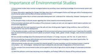 Importance of Environmental Studies
1.Environmental studies helps maintain ecological balance by providing a basic operating knowledge of environmental system and
processes.
2) It gives information regarding the changes that takes place due to anthropogenic factors and helps gain skills of analysing various
environmental system and the effect of human activities on them.
3) Environmental studies help to achieve sustainable development and understand the relationship between development and
the environment.
4) This discipline helps to educate people regarding their duties towards environmental protection.
5) Environmental study deals with the analysis of the processes in water, air, land, soil, and organism which leads to pollution (or)
environment degradation.
6) It also deals with the most important issues like safe and clean drinking water, hygienic living conditions, clean and fresh air,
healthy food for man and for development.
7) The discipline provides us with basic knowledge of the environment and various environmental issues. It examines the scientific
basic for environmental and social concerns about our present energy needs, global climate changes, toxic emission andwaste
disposal.
8)It also provide knowledge about the development and utilisation of energy resources and the role of public there in.
9) Environmental law, business administration and environmental engineering are emerging as new career opportunities for
environment protection and management.
10)Environmental studies also aims to protect bio diversity growth in human population and the resulting increase in material
consumption and technological development have increased the rate and scale of degradation of the environment.
11) The concepts from environmental studies can be applied to the study of agriculture and the design of sustainable production
system.
12) With the pollution control laws becoming more strengthen, are finding it difficult to dispose off the produced wastes.
 