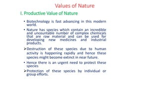 • Biotechnology is fast advancing in this modern
world.
• Nature has species which contain an incredible
and uncountable number of complex chemicals
that are raw material and can be used for
developing new medicines and industrial
products.
➢Destruction of these species due to human
activity is happening rapidly and hence these
species might become extinct in near future.
• Hence there is an urgent need to protect these
species
➢Protection of these species by individual or
group efforts.
I. Productive Value of Nature
Values of Nature
 