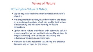 • Day-to-day activities have adverse impacts on nature’s
integrity.
• Present generation’s lifestyles and economies are based
on unsustainable pattern which can lead to destruction
of biodiversity and will leave nothing for future
generations.
• Option value: nature provides us with options to utilize it
resources which we can use it either greedily (destroy its
integrity and long term values) or sustainably and
reducing our impacts on environment.
• Allows us to use its resources sustainably and preserve
its goods and services for the future.
III.The Option Values of Nature
Values of Nature
 