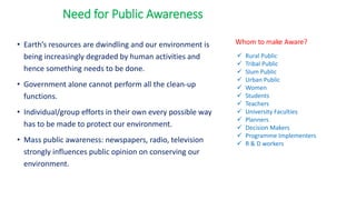 • Earth’s resources are dwindling and our environment is
being increasingly degraded by human activities and
hence something needs to be done.
• Government alone cannot perform all the clean-up
functions.
• Individual/group efforts in their own every possible way
has to be made to protect our environment.
• Mass public awareness: newspapers, radio, television
strongly influences public opinion on conserving our
environment.
Need for Public Awareness
Whom to make Aware?
✓ Rural Public
✓ Tribal Public
✓ Slum Public
✓ Urban Public
✓ Women
✓ Students
✓ Teachers
✓ University Faculties
✓ Planners
✓ Decision Makers
✓ Programme Implementers
✓ R & D workers
 