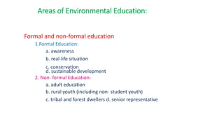 Formal and non-formal education
1.Formal Education:
a. awareness
b. real-life situation
c. conservation
d. sustainable development
2. Non- formal Education:
a. adult education
b. rural youth (including non- student youth)
c. tribal and forest dwellers d. senior representative
Areas of Environmental Education:
 